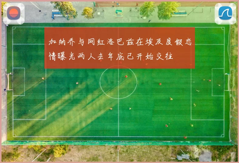 加纳乔与网红洛巴兹在埃及度假恋情曝光两人去年底已开始交往