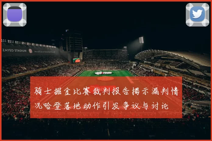骑士掘金比赛裁判报告揭示漏判情况哈登落地动作引发争议与讨论