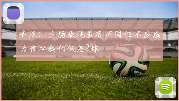 齐沃：主场表现虽有不同但不应成为借口我们仅差2球