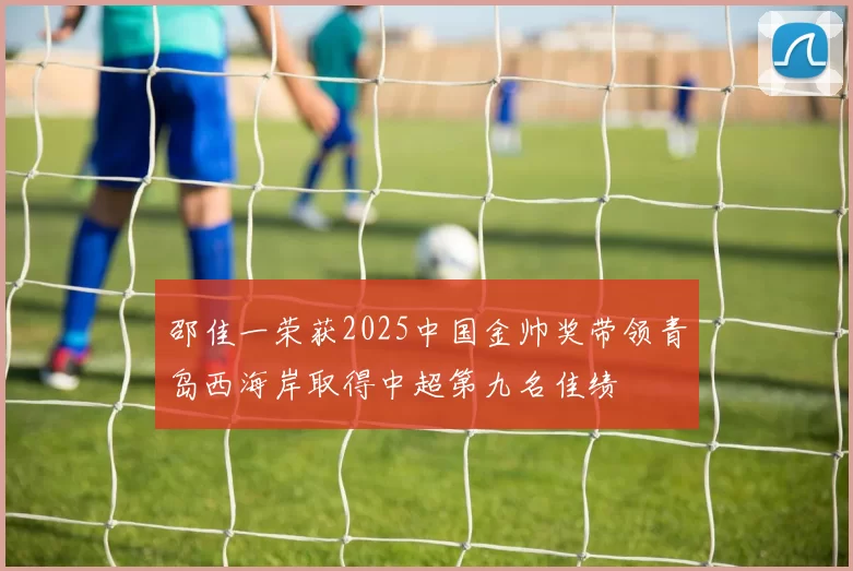 邵佳一荣获2025中国金帅奖带领青岛西海岸取得中超第九名佳绩