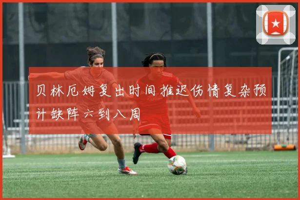 贝林厄姆复出时间推迟伤情复杂预计缺阵六到八周