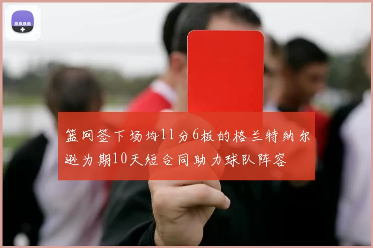 篮网签下场均11分6板的格兰特纳尔逊为期10天短合同助力球队阵容