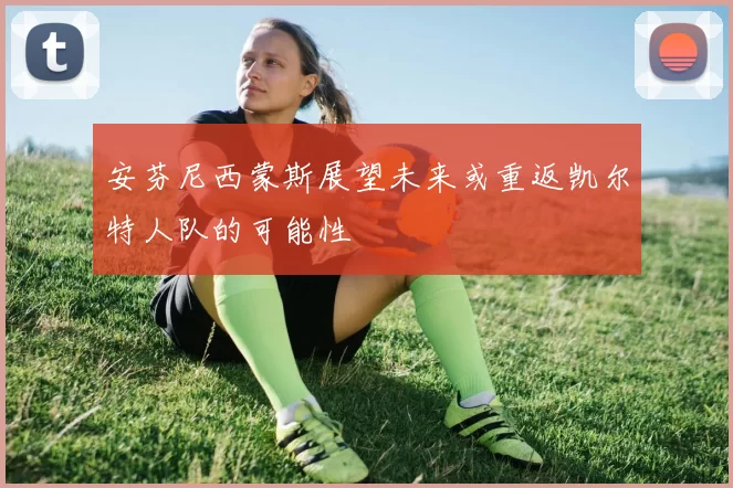 安芬尼西蒙斯展望未来或重返凯尔特人队的可能性