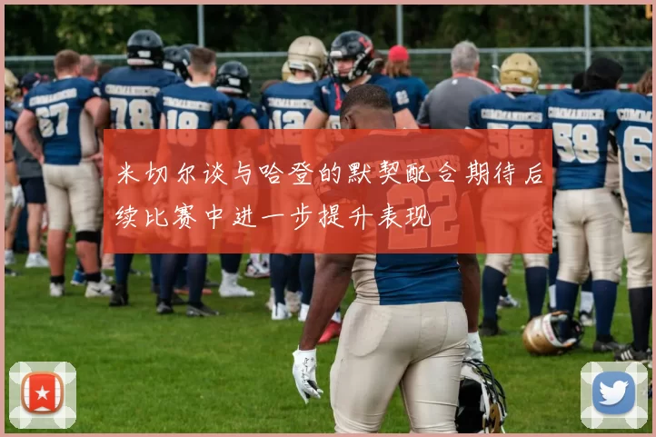 米切尔谈与哈登的默契配合期待后续比赛中进一步提升表现