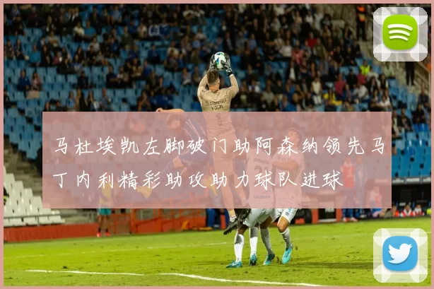 马杜埃凯左脚破门助阿森纳领先马丁内利精彩助攻助力球队进球