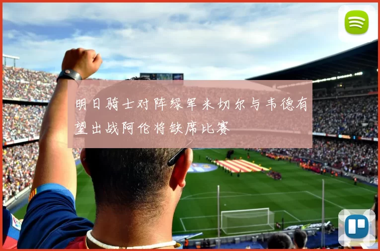 明日骑士对阵绿军米切尔与韦德有望出战阿伦将缺席比赛