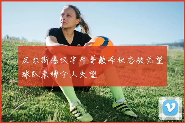 皮尔斯感叹字母哥巅峰状态被无望球队束缚令人失望