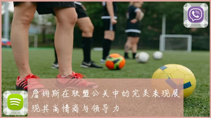 詹姆斯在联盟公关中的完美表现展现其高情商与领导力