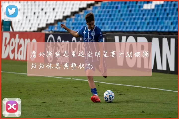 詹姆斯感恩重返全明星赛计划假期好好休息调整状态