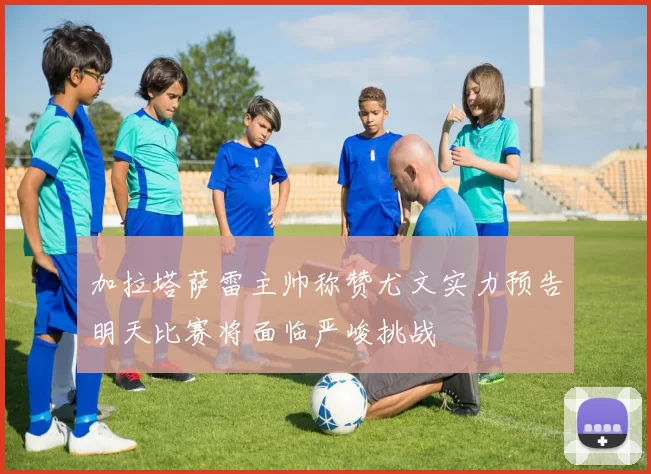 加拉塔萨雷主帅称赞尤文实力预告明天比赛将面临严峻挑战