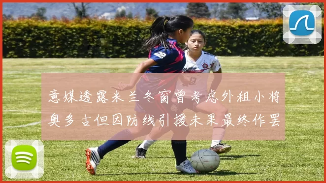 意媒透露米兰冬窗曾考虑外租小将奥多古但因防线引援未果最终作罢