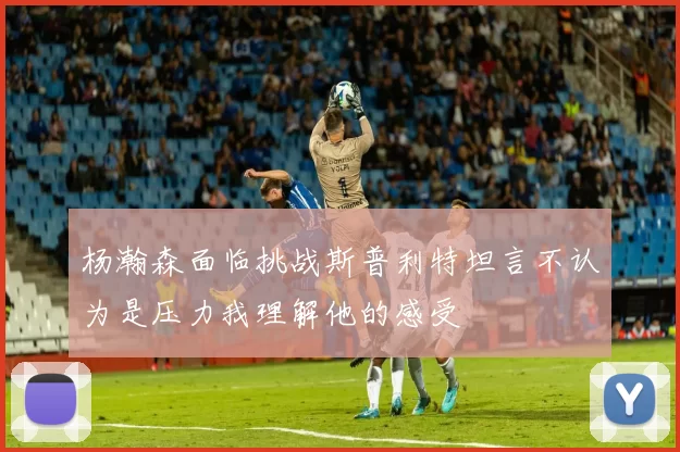 杨瀚森面临挑战斯普利特坦言不认为是压力我理解他的感受