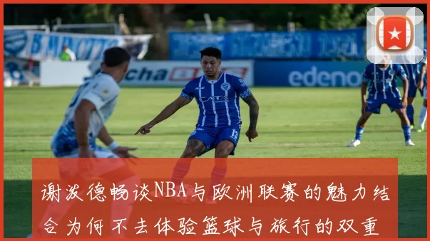 谢泼德畅谈NBA与欧洲联赛的魅力结合为何不去体验篮球与旅行的双重乐趣