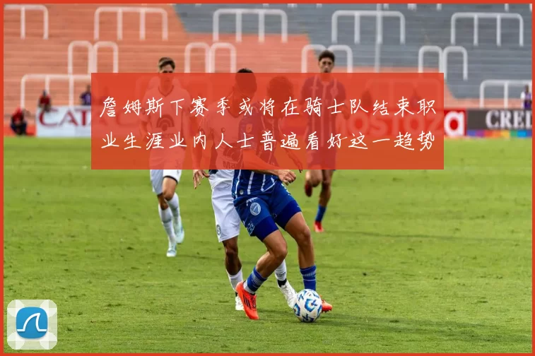 詹姆斯下赛季或将在骑士队结束职业生涯业内人士普遍看好这一趋势
