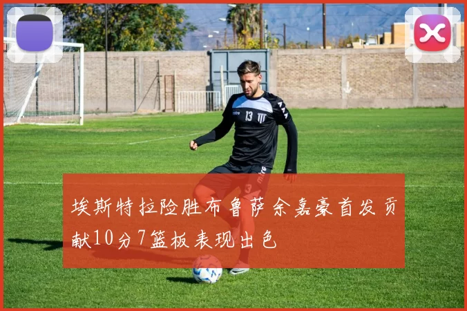埃斯特拉险胜布鲁萨余嘉豪首发贡献10分7篮板表现出色