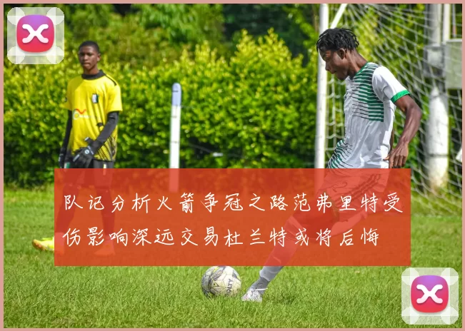 队记分析火箭争冠之路范弗里特受伤影响深远交易杜兰特或将后悔