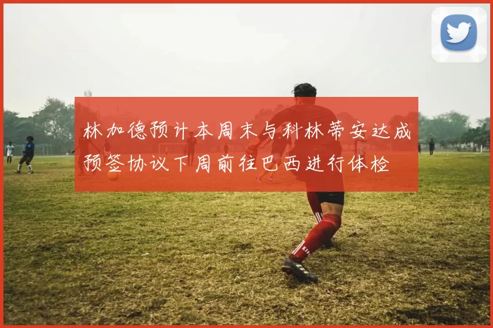 林加德预计本周末与科林蒂安达成预签协议下周前往巴西进行体检