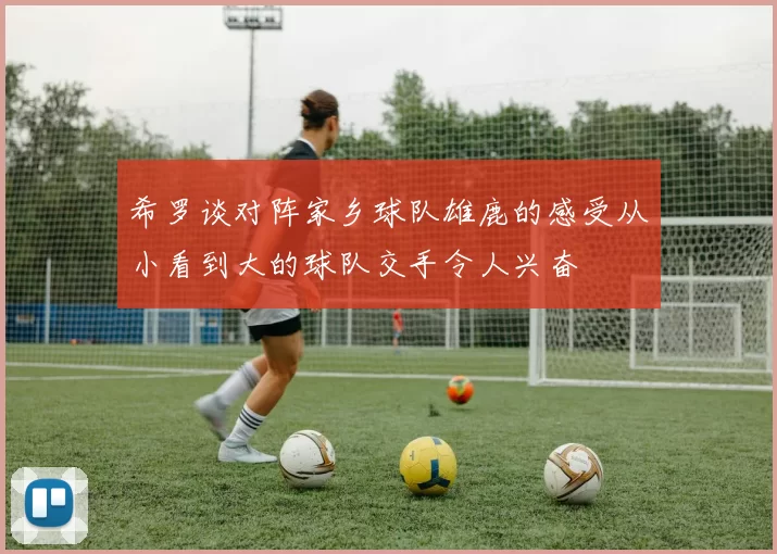 希罗谈对阵家乡球队雄鹿的感受从小看到大的球队交手令人兴奋