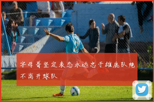 字母哥坚定表态永远忠于雄鹿队绝不离开球队