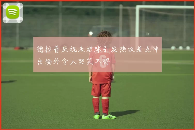 德拉普庆祝未进球引发热议差点冲出场外令人哭笑不得