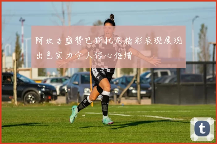 阿坎吉盛赞巴斯托尼精彩表现展现出色实力令人信心倍增